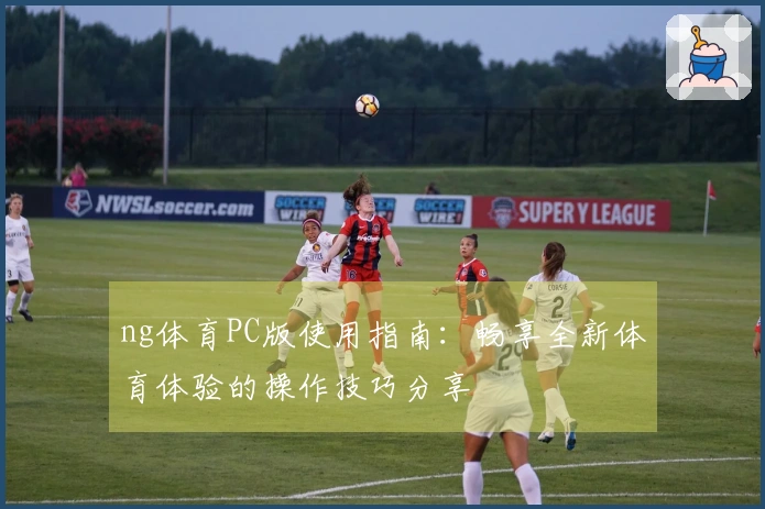 ng体育PC版使用指南：畅享全新体育体验的操作技巧分享