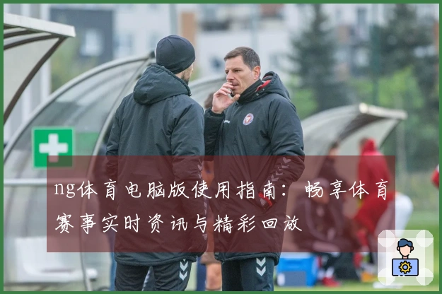 ng体育电脑版使用指南：畅享体育赛事实时资讯与精彩回放